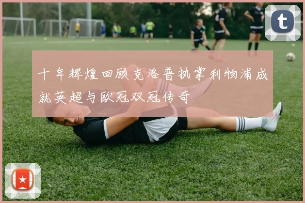 十年辉煌回顾克洛普执掌利物浦成就英超与欧冠双冠传奇