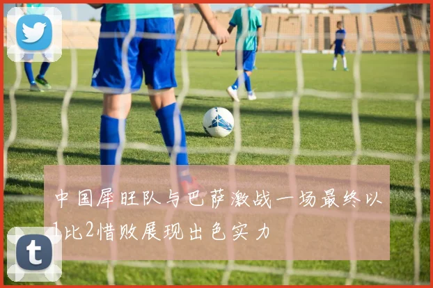 中国犀旺队与巴萨激战一场最终以1比2惜败展现出色实力