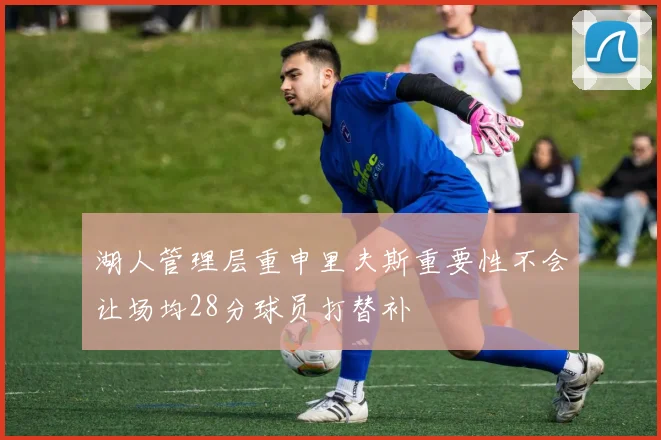 湖人管理层重申里夫斯重要性不会让场均28分球员打替补