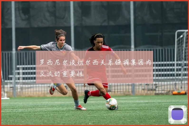 罗西尼尔谈切尔西关系强调集团内交流的重要性