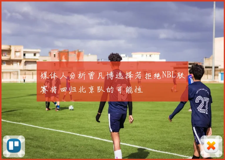 媒体人分析曾凡博选择若拒绝NBL联赛将回归北京队的可能性