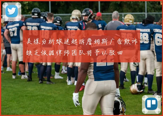 美媒分析球迷起诉詹姆斯广告欺诈缺乏依据律师团队将予以驳回