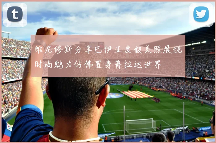 维尼修斯分享巴伊亚度假美照展现时尚魅力仿佛置身普拉达世界