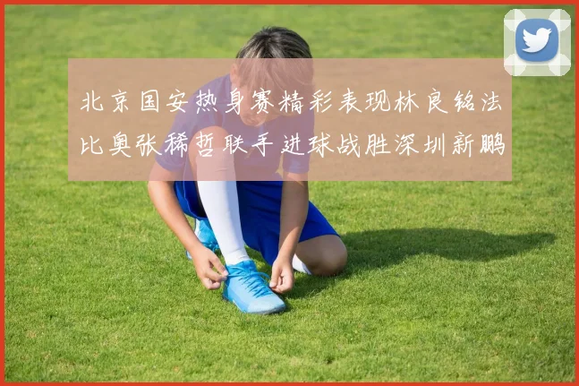 北京国安热身赛精彩表现林良铭法比奥张稀哲联手进球战胜深圳新鹏城