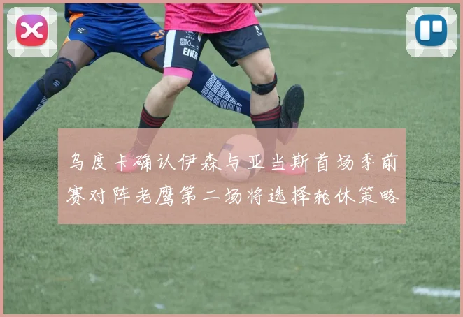 乌度卡确认伊森与亚当斯首场季前赛对阵老鹰第二场将选择轮休策略