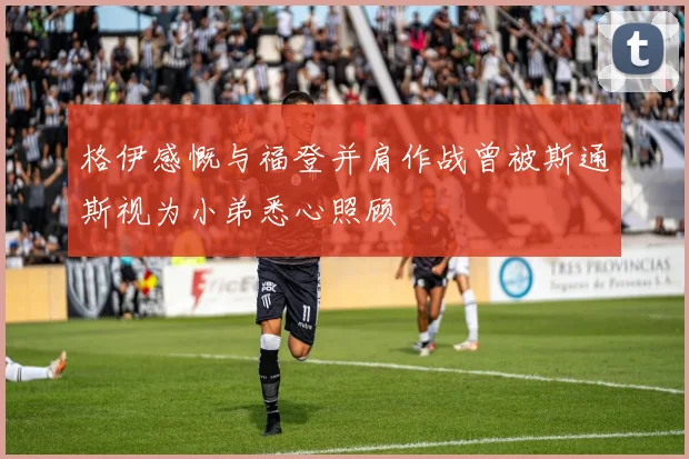 格伊感慨与福登并肩作战曾被斯通斯视为小弟悉心照顾