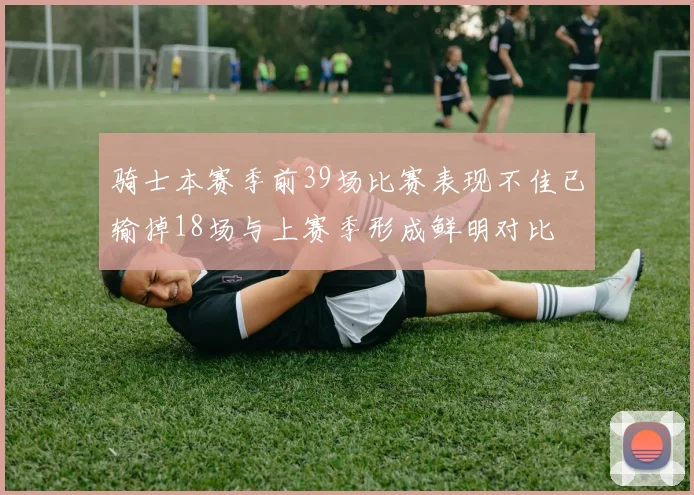 骑士本赛季前39场比赛表现不佳已输掉18场与上赛季形成鲜明对比