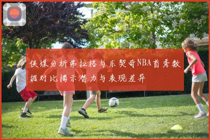 侠媒分析弗拉格与东契奇NBA首秀数据对比揭示潜力与表现差异