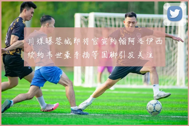 川媒曝蓉城即将官宣约翰阿洛伊西续约韦世豪李扬等国脚引发关注