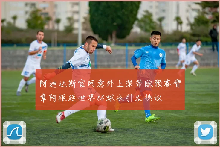 阿迪达斯官网意外上架带欧预赛臂章阿根廷世界杯球衣引发热议