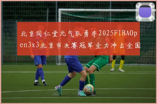 北京同仁堂元气队勇夺2025FIBAOpen3x3北京市决赛冠军全力冲击全国赛场