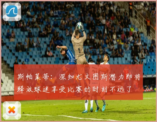 斯帕莱蒂：深知尤文图斯潜力即将释放球迷享受比赛的时刻不远了
