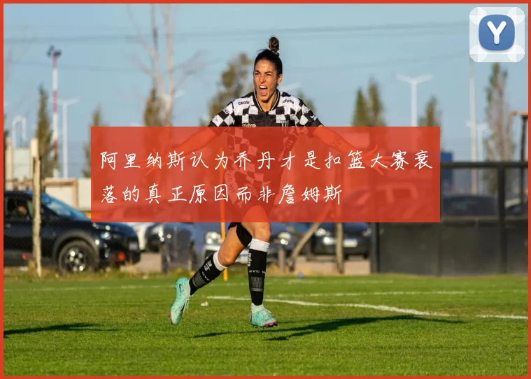 阿里纳斯认为乔丹才是扣篮大赛衰落的真正原因而非詹姆斯