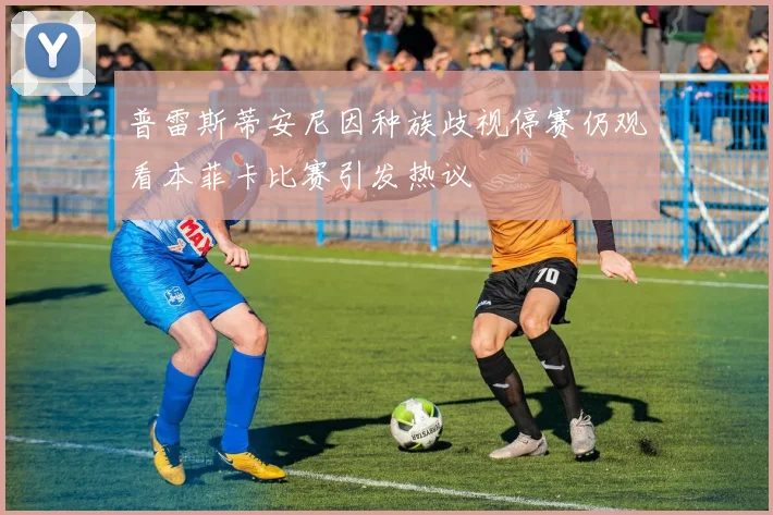 普雷斯蒂安尼因种族歧视停赛仍观看本菲卡比赛引发热议