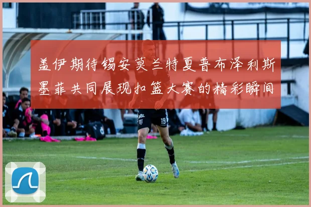 盖伊期待锡安莫兰特夏普布泽利斯墨菲共同展现扣篮大赛的精彩瞬间