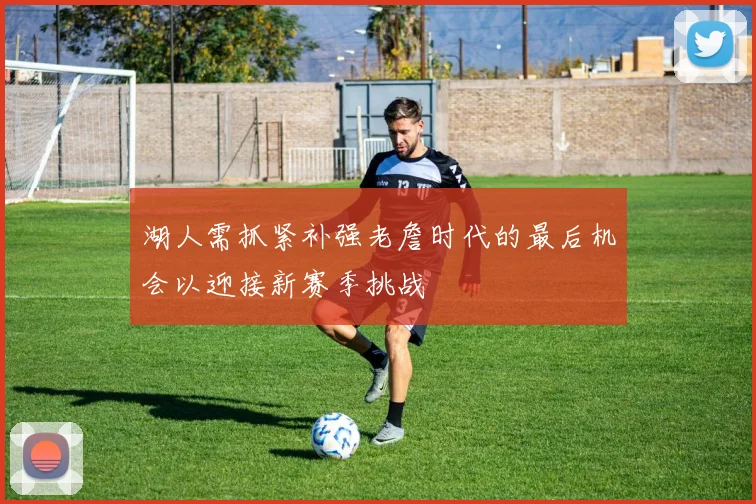 湖人需抓紧补强老詹时代的最后机会以迎接新赛季挑战