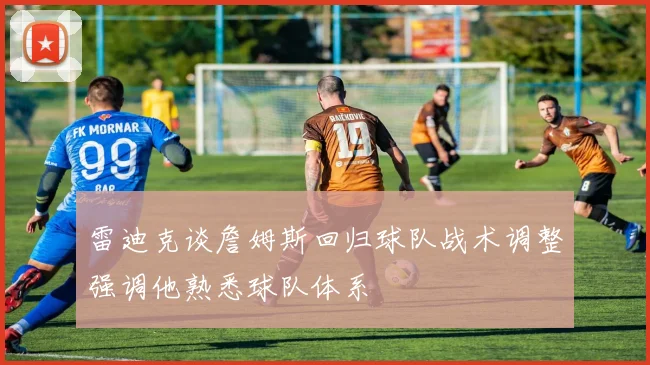 雷迪克谈詹姆斯回归球队战术调整强调他熟悉球队体系