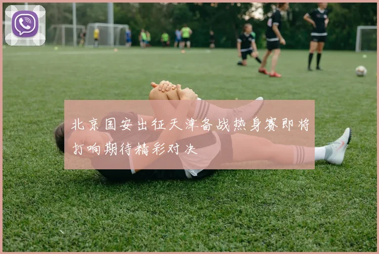 北京国安出征天津备战热身赛即将打响期待精彩对决