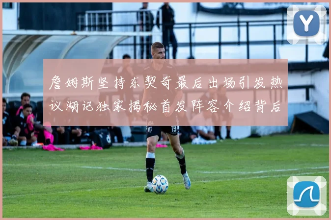 詹姆斯坚持东契奇最后出场引发热议湖记独家揭秘首发阵容介绍背后的故事