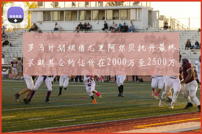 罗马计划租借尤里阿尔贝托并最终买断其合约估价在2000万至2500万欧元之间