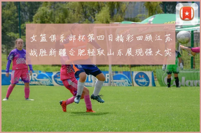 女篮俱乐部杯第四日精彩回顾江苏战胜新疆合肥轻取山东展现强大实力
