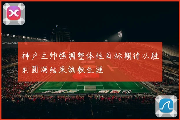 神户主帅强调整体性目标期待以胜利圆满结束执教生涯