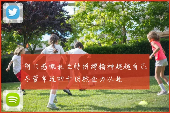 阿门感慨杜兰特拼搏精神超越自己尽管年近四十仍然全力以赴