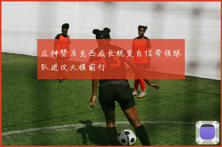 庄神赞马克西成长蜕变自信带领球队进攻大旗前行