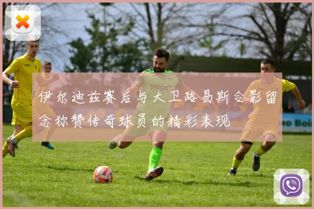 伊尔迪兹赛后与大卫路易斯合影留念称赞传奇球员的精彩表现