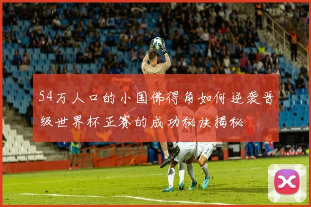 54万人口的小国佛得角如何逆袭晋级世界杯正赛的成功秘诀揭秘