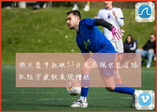 热火首节狂砍53分克尼佩尔直言球队防守疲软表现糟糕