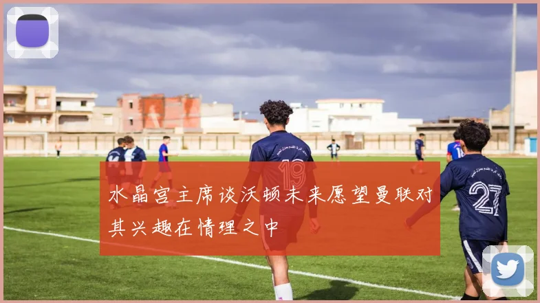 水晶宫主席谈沃顿未来愿望曼联对其兴趣在情理之中