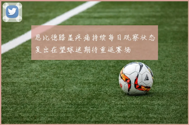 恩比德膝盖疼痛持续每日观察状态复出在望球迷期待重返赛场