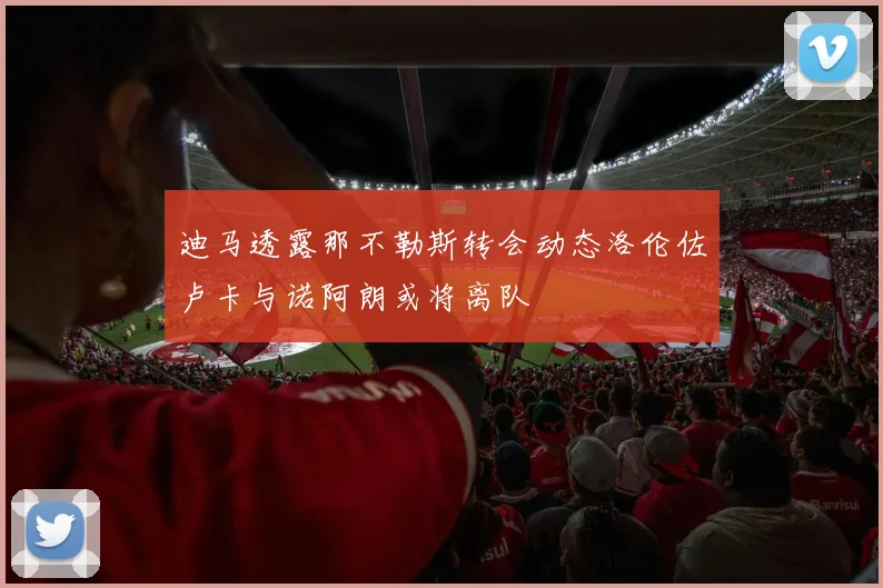 迪马透露那不勒斯转会动态洛伦佐卢卡与诺阿朗或将离队