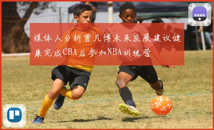 媒体人分析曾凡博未来发展建议健康完成CBA后参加NBA训练营