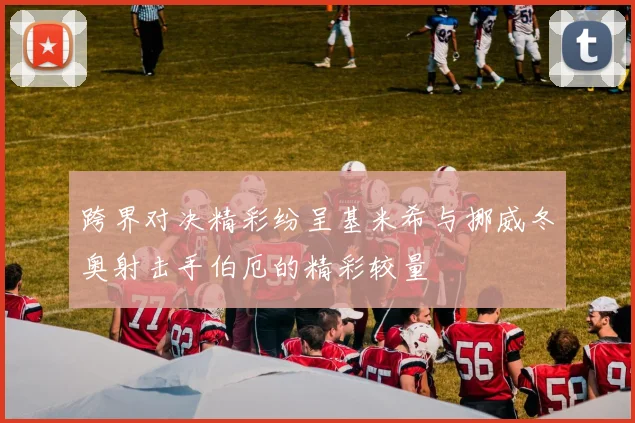 跨界对决精彩纷呈基米希与挪威冬奥射击手伯厄的精彩较量