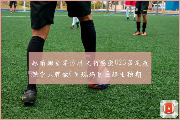 赵丽娜分享沙特之行感受U23男足表现令人骄傲C罗现场氛围超出预期