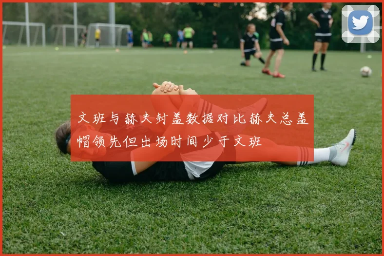文班与赫夫封盖数据对比赫夫总盖帽领先但出场时间少于文班
