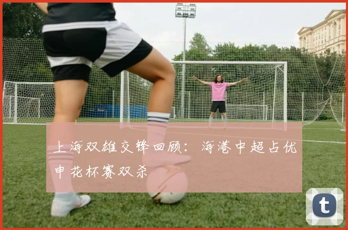 上海双雄交锋回顾：海港中超占优申花杯赛双杀