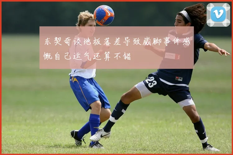东契奇谈地板落差导致崴脚事件感慨自己运气还算不错