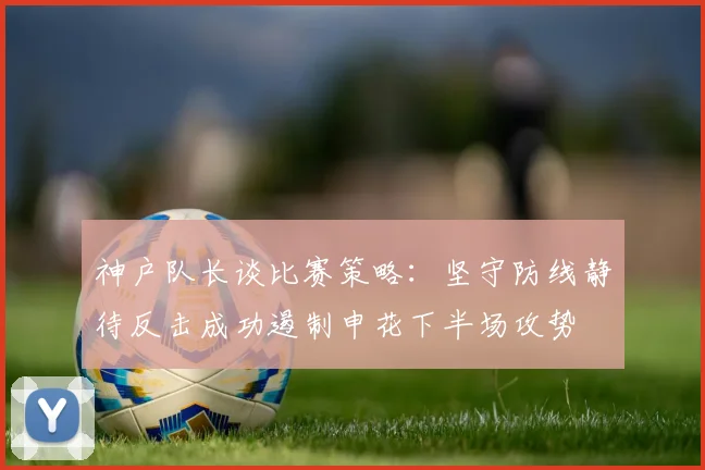 神户队长谈比赛策略：坚守防线静待反击成功遏制申花下半场攻势