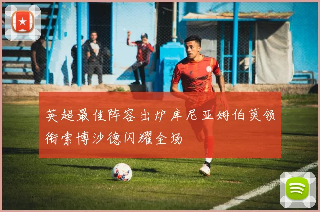 英超最佳阵容出炉库尼亚姆伯莫领衔索博沙德闪耀全场